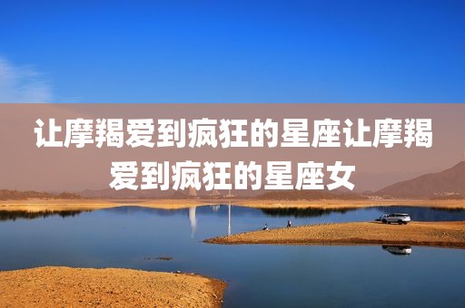 让摩羯爱到疯狂的星座让摩羯爱到疯狂的星座女