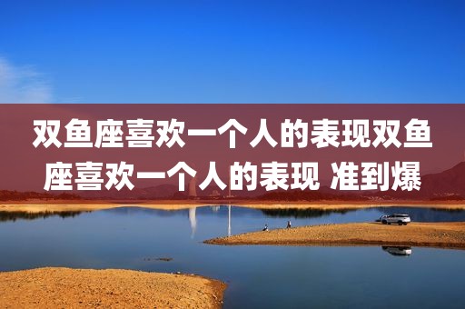 双鱼座喜欢一个人的表现双鱼座喜欢一个人的表现 准到爆