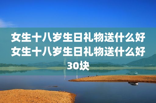 女生十八岁生日礼物送什么好女生十八岁生日礼物送什么好30块