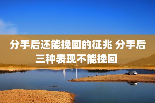 分手后还能挽回的征兆 分手后三种表现不能挽回 