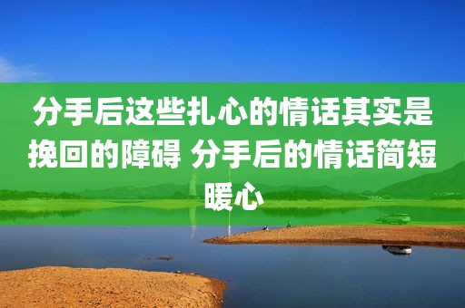 分手后这些扎心的情话其实是挽回的障碍 分手后的情话简短暖心