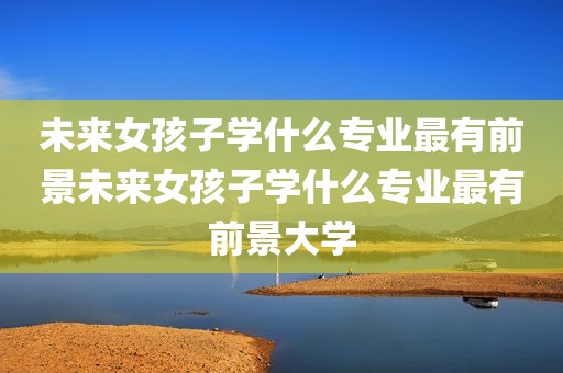 未来女孩子学什么专业最有前景未来女孩子学什么专业最有前景大学