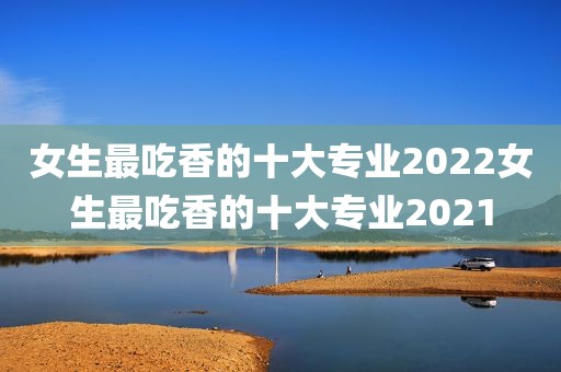 女生最吃香的十大专业2022女生最吃香的十大专业2021