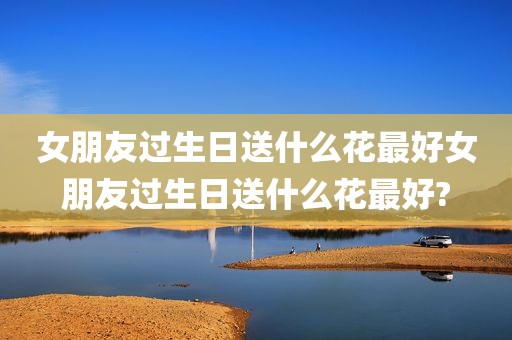 女朋友过生日送什么花最好女朋友过生日送什么花最好?