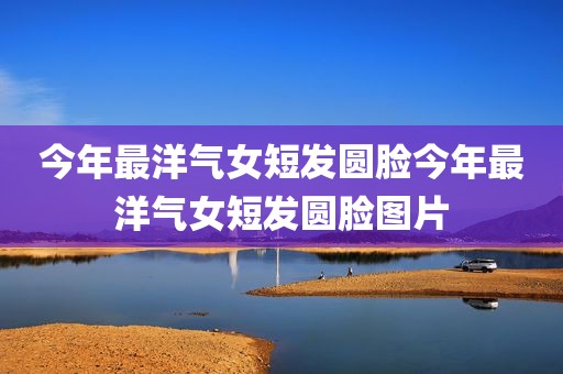 今年最洋气女短发圆脸今年最洋气女短发圆脸图片