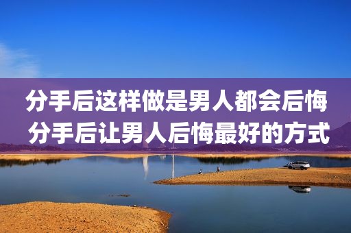 分手后这样做是男人都会后悔 分手后让男人后悔最好的方式