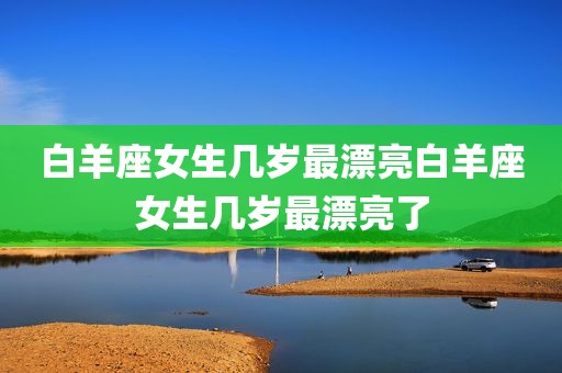 白羊座女生几岁最漂亮白羊座女生几岁最漂亮了