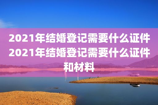 2021年结婚登记需要什么证件2021年结婚登记需要什么证件和材料