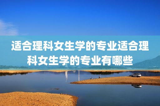适合理科女生学的专业适合理科女生学的专业有哪些