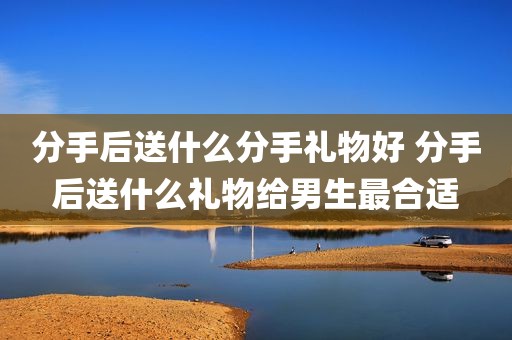 分手后送什么分手礼物好 分手后送什么礼物给男生最合适