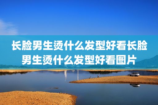 长脸男生烫什么发型好看长脸男生烫什么发型好看图片
