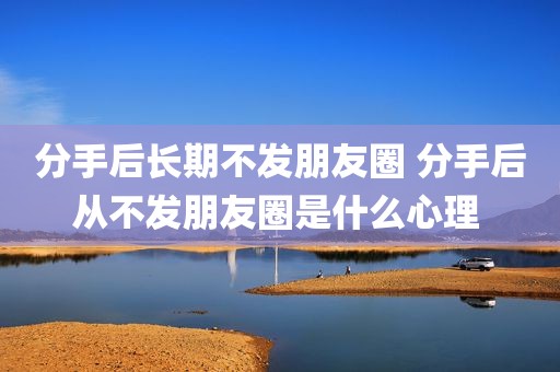 分手后长期不发朋友圈 分手后从不发朋友圈是什么心理 