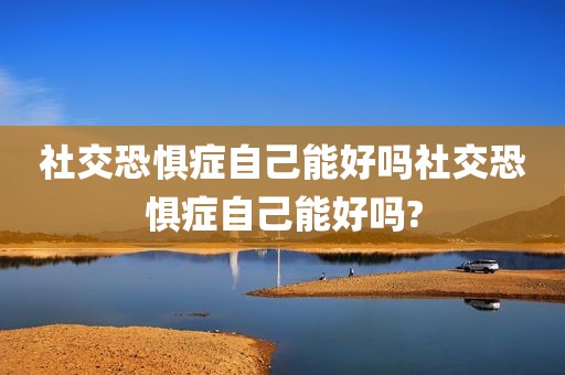 社交恐惧症自己能好吗社交恐惧症自己能好吗?