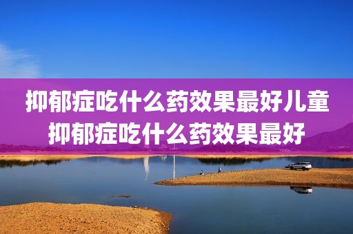 抑郁症吃什么药效果最好儿童抑郁症吃什么药效果最好