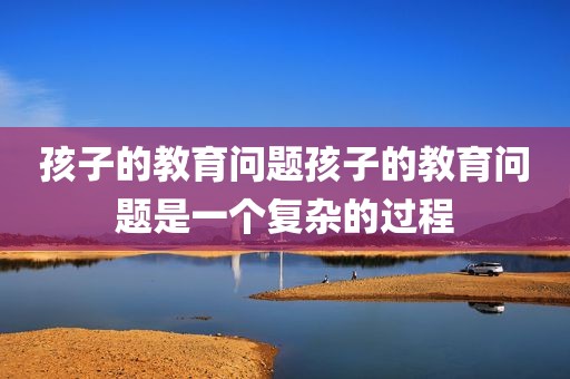 孩子的教育问题孩子的教育问题是一个复杂的过程