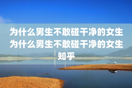 为什么男生不敢碰干净的女生为什么男生不敢碰干净的女生知乎
