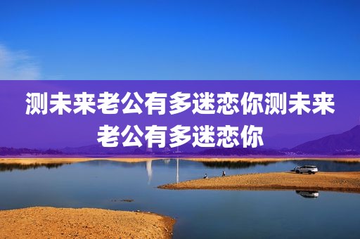 测未来老公有多迷恋你测未来老公有多迷恋你