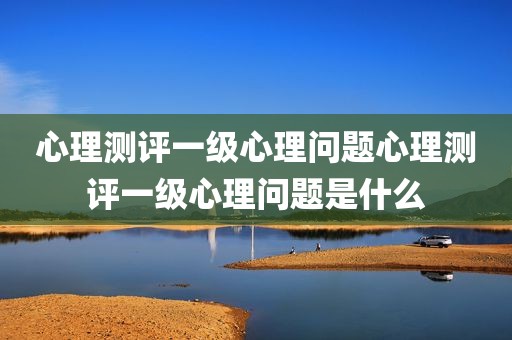 心理测评一级心理问题心理测评一级心理问题是什么