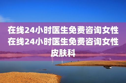 在线24小时医生免费咨询女性在线24小时医生免费咨询女性皮肤科