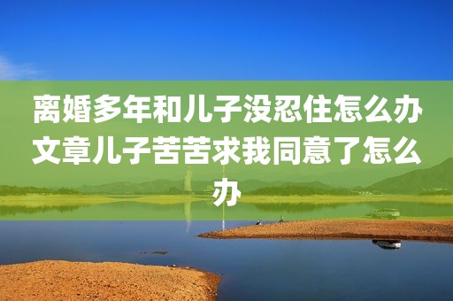离婚多年和儿子没忍住怎么办文章儿子苦苦求我同意了怎么办
