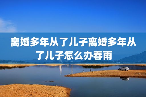 离婚多年从了儿子离婚多年从了儿子怎么办春雨