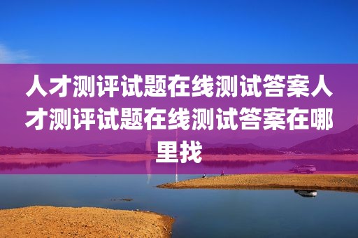 人才测评试题在线测试答案人才测评试题在线测试答案在哪里找