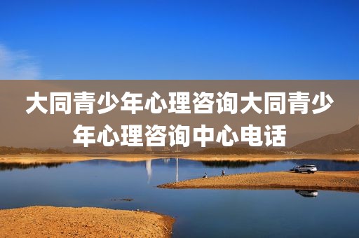 大同青少年心理咨询大同青少年心理咨询中心电话