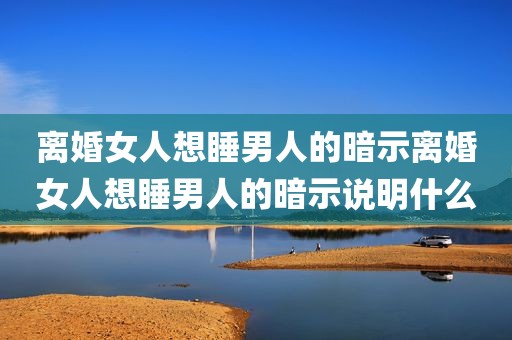 离婚女人想睡男人的暗示离婚女人想睡男人的暗示说明什么