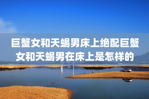 巨蟹女和天蝎男床上绝配巨蟹女和天蝎男在床上是怎样的