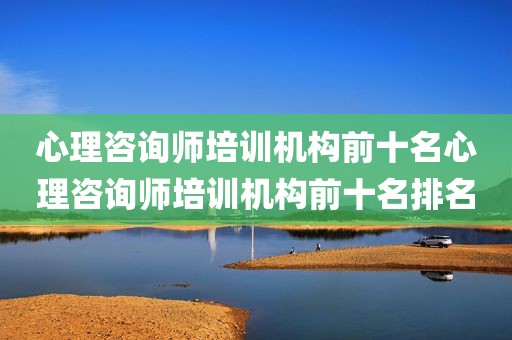 心理咨询师培训机构前十名心理咨询师培训机构前十名排名
