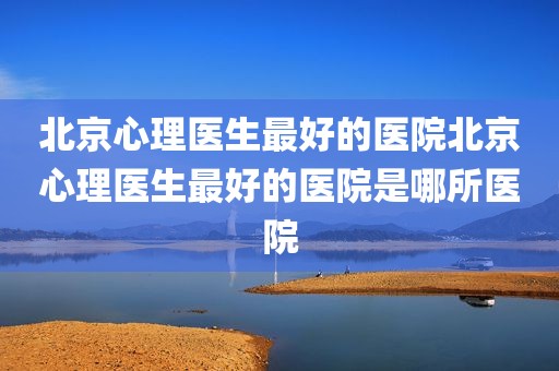 北京心理医生最好的医院北京心理医生最好的医院是哪所医院