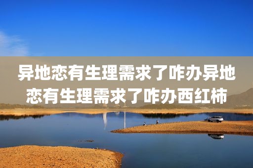 异地恋有生理需求了咋办异地恋有生理需求了咋办西红柿