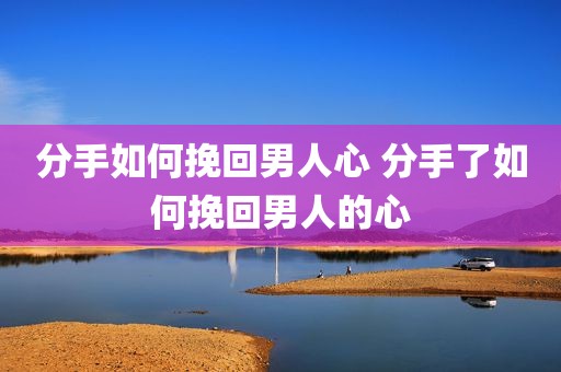 分手如何挽回男人心 分手了如何挽回男人的心