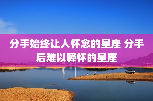 分手始终让人怀念的星座 分手后难以释怀的星座