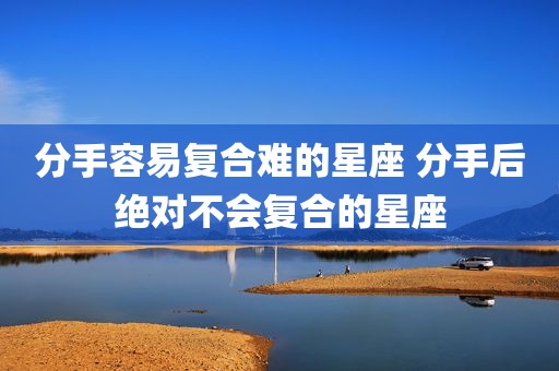 分手容易复合难的星座 分手后绝对不会复合的星座