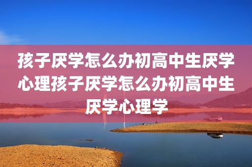 孩子厌学怎么办初高中生厌学心理孩子厌学怎么办初高中生厌学心理学