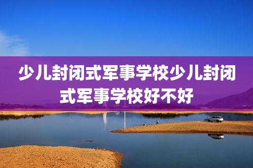 少儿封闭式军事学校少儿封闭式军事学校好不好