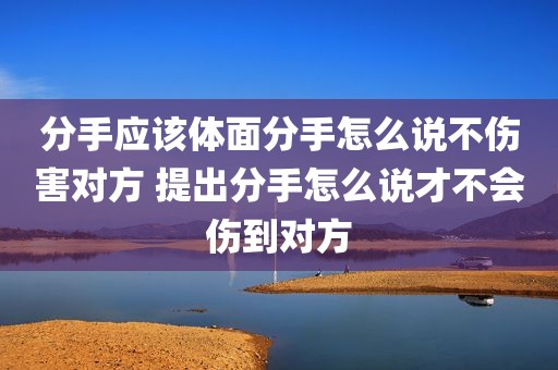 分手应该体面分手怎么说不伤害对方 提出分手怎么说才不会伤到对方