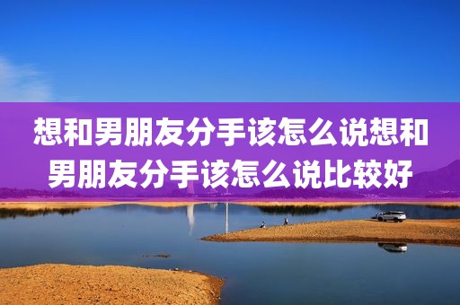 想和男朋友分手该怎么说想和男朋友分手该怎么说比较好