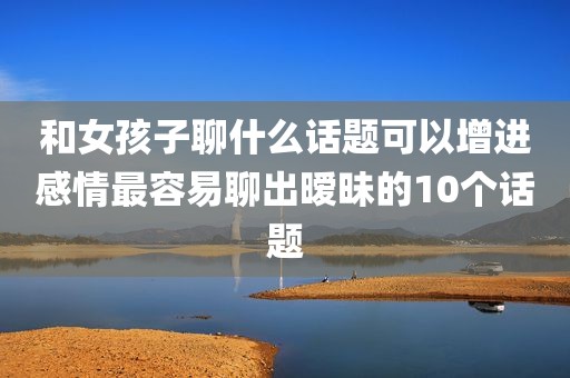 和女孩子聊什么话题可以增进感情最容易聊出暧昧的10个话题