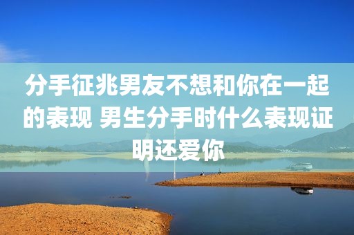 分手征兆男友不想和你在一起的表现 男生分手时什么表现证明还爱你