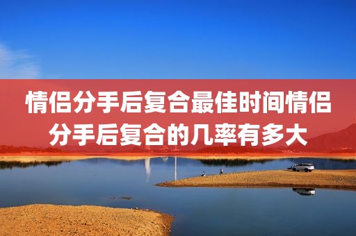 情侣分手后复合最佳时间情侣分手后复合的几率有多大
