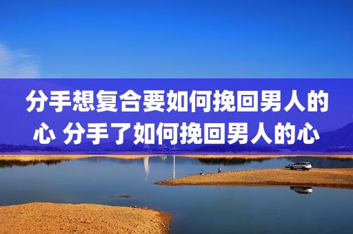 分手想复合要如何挽回男人的心 分手了如何挽回男人的心