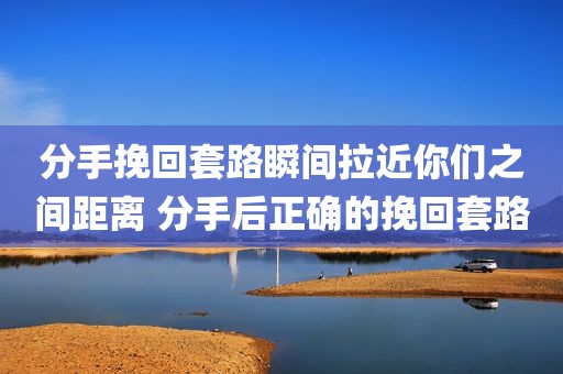 分手挽回套路瞬间拉近你们之间距离 分手后正确的挽回套路