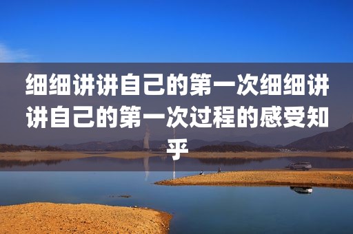 细细讲讲自己的第一次细细讲讲自己的第一次过程的感受知乎