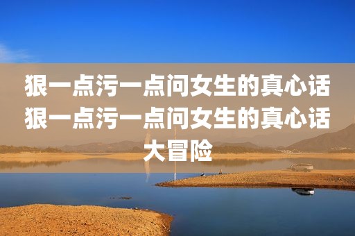 狠一点污一点问女生的真心话狠一点污一点问女生的真心话大冒险