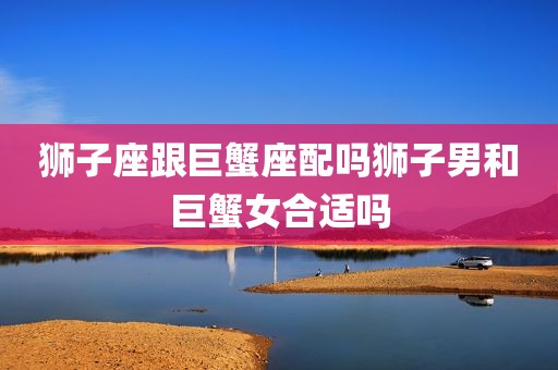 狮子座跟巨蟹座配吗狮子男和巨蟹女合适吗