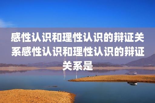 感性认识和理性认识的辩证关系感性认识和理性认识的辩证关系是