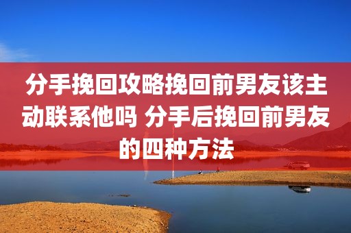 分手挽回攻略挽回前男友该主动联系他吗 分手后挽回前男友的四种方法