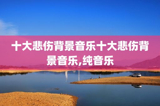 十大悲伤背景音乐十大悲伤背景音乐,纯音乐